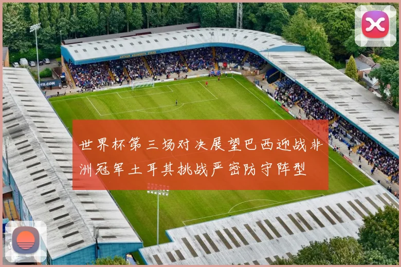 世界杯第三场对决展望巴西迎战非洲冠军土耳其挑战严密防守阵型