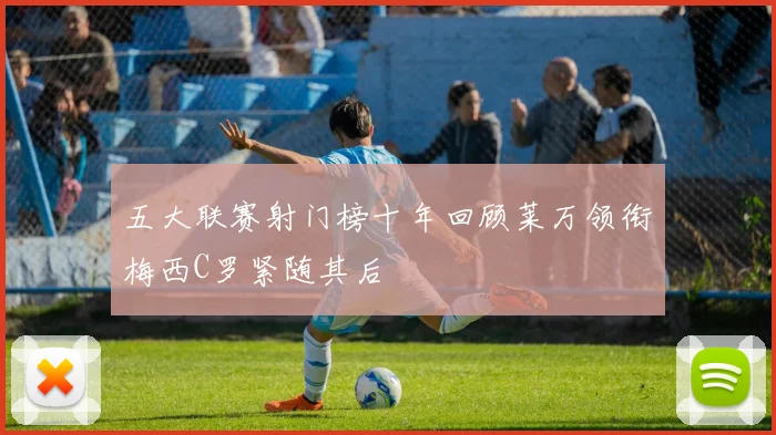 五大联赛射门榜十年回顾莱万领衔梅西C罗紧随其后