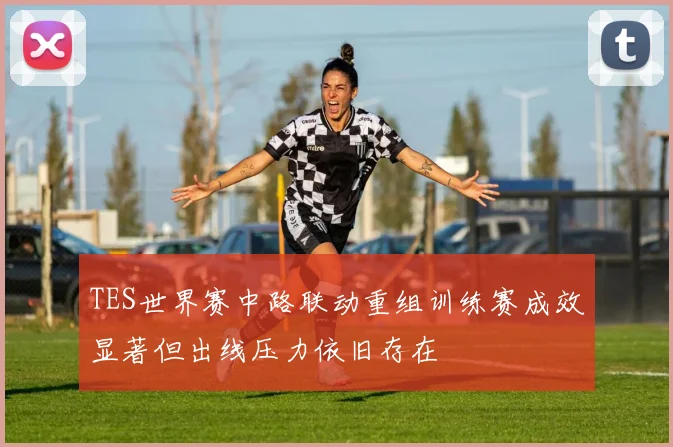 TES世界赛中路联动重组训练赛成效显著但出线压力依旧存在
