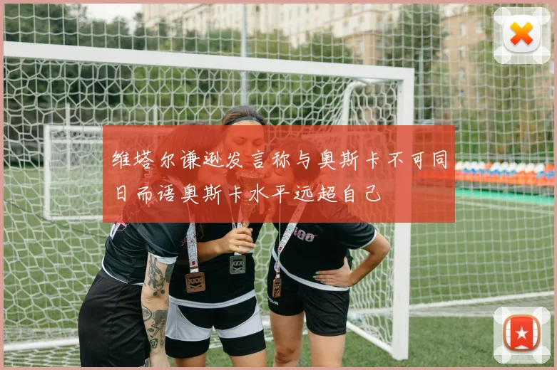 维塔尔谦逊发言称与奥斯卡不可同日而语奥斯卡水平远超自己