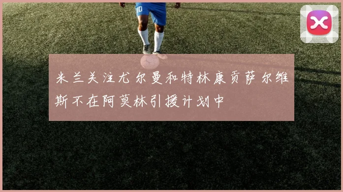 米兰关注尤尔曼和特林康贡萨尔维斯不在阿莫林引援计划中