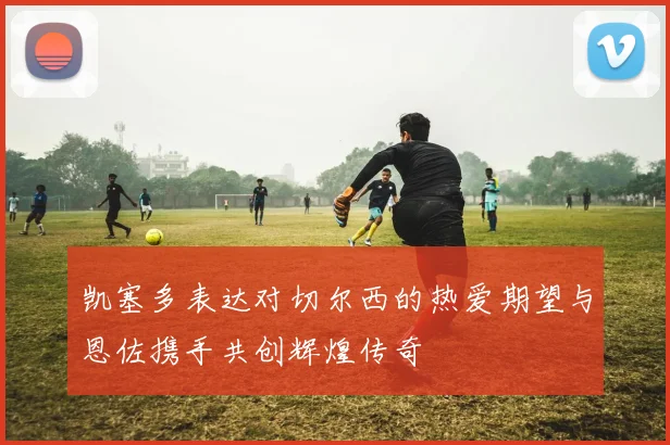 凯塞多表达对切尔西的热爱期望与恩佐携手共创辉煌传奇