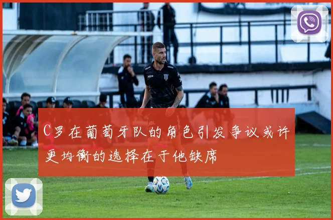 C罗在葡萄牙队的角色引发争议或许更均衡的选择在于他缺席