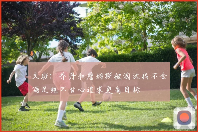 文班：乔丹和詹姆斯被淘汰我不会满足绝不甘心追求更高目标