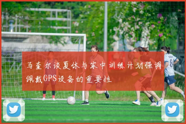 马奎尔谈夏休与家中训练计划强调佩戴GPS设备的重要性