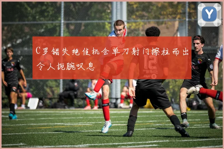 C罗错失绝佳机会单刀射门擦柱而出令人扼腕叹息