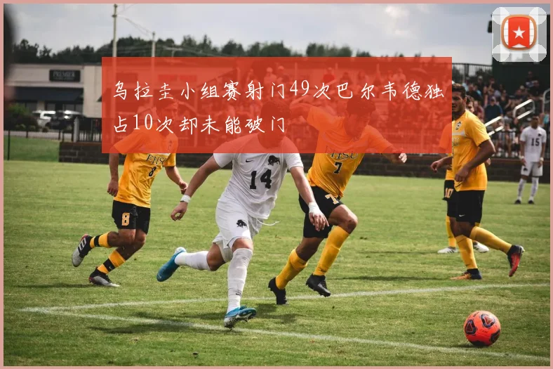 乌拉圭小组赛射门49次巴尔韦德独占10次却未能破门