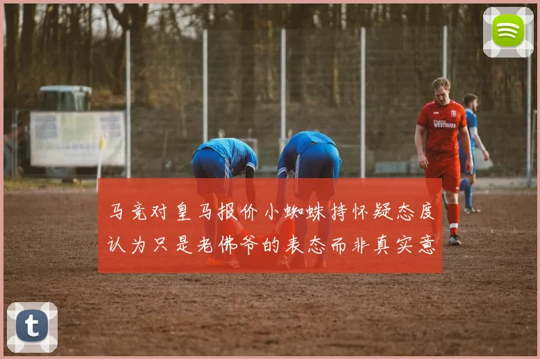 马竞对皇马报价小蜘蛛持怀疑态度认为只是老佛爷的表态而非真实意图