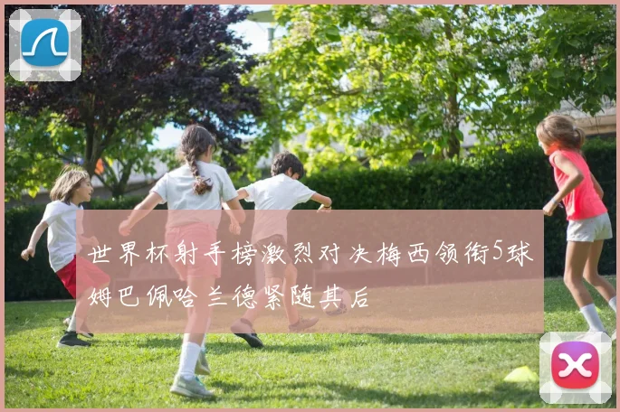 世界杯射手榜激烈对决梅西领衔5球姆巴佩哈兰德紧随其后