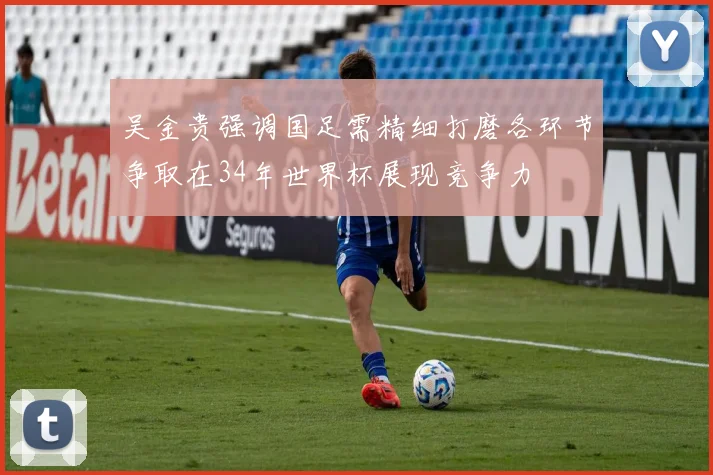 吴金贵强调国足需精细打磨各环节争取在34年世界杯展现竞争力