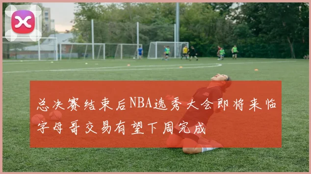 总决赛结束后NBA选秀大会即将来临字母哥交易有望下周完成