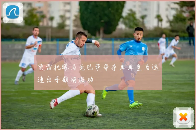 莫雷托曝马竞巴萨争夺库库皇马迅速出手截胡成功