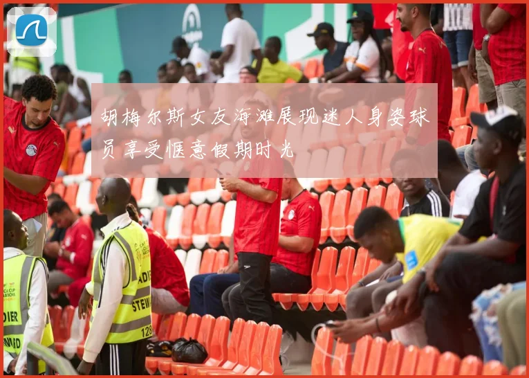 胡梅尔斯女友海滩展现迷人身姿球员享受惬意假期时光