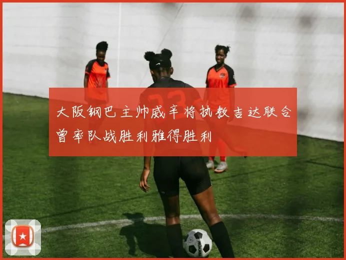大阪钢巴主帅威辛将执教吉达联合曾率队战胜利雅得胜利