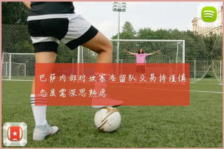 巴萨内部对坎塞洛留队交易持谨慎态度需深思熟虑